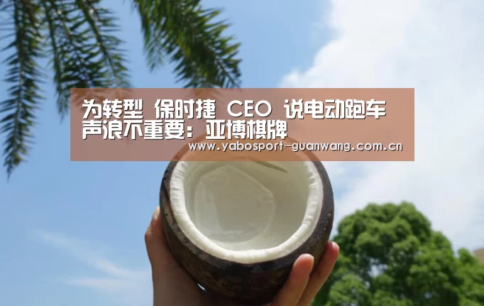 为转型 保时捷 CEO 说电动跑车声浪不重要:亚博棋牌